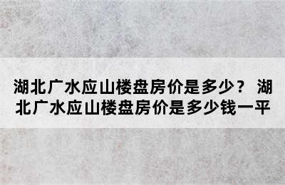 湖北广水应山楼盘房价是多少？ 湖北广水应山楼盘房价是多少钱一平